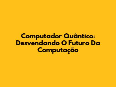 Computador Quântico: Desvendando O Futuro Da Computação