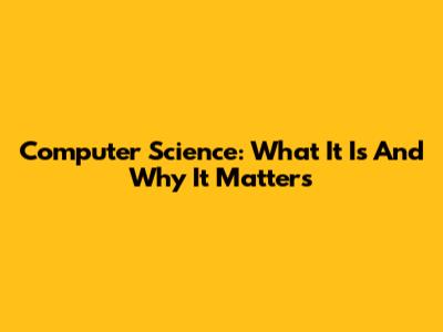 Computer Science: What It Is And Why It Matters
