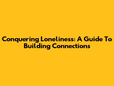 Conquering Loneliness: A Guide To Building Connections