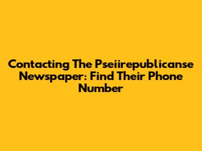Contacting The Pseiirepublicanse Newspaper: Find Their Phone Number
