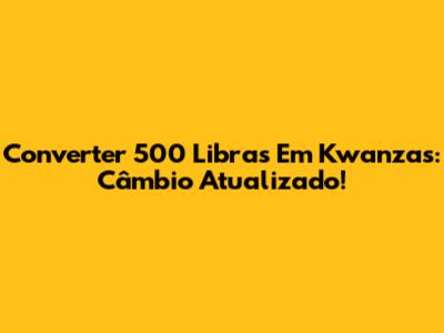 Converter 500 Libras Em Kwanzas: Câmbio Atualizado!