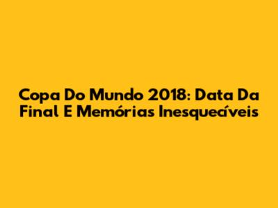 Copa Do Mundo 2018: Data Da Final E Memórias Inesquecíveis