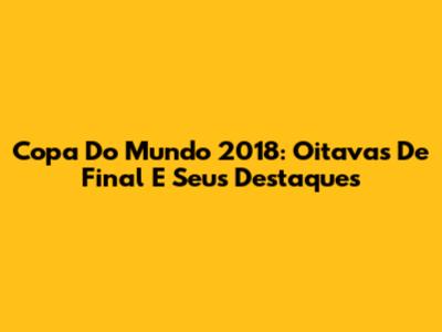 Copa Do Mundo 2018: Oitavas De Final E Seus Destaques