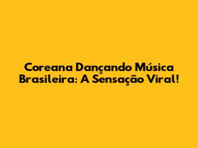 Coreana Dançando Música Brasileira: A Sensação Viral!