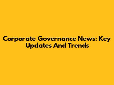 Corporate Governance News: Key Updates And Trends