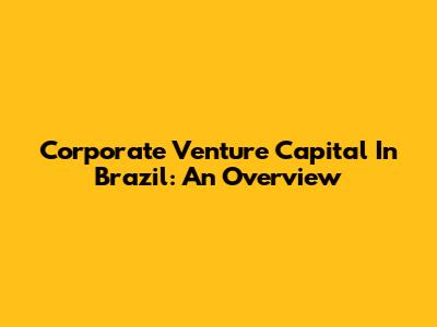 Corporate Venture Capital In Brazil: An Overview