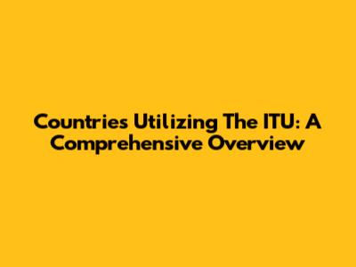 Countries Utilizing The ITU: A Comprehensive Overview