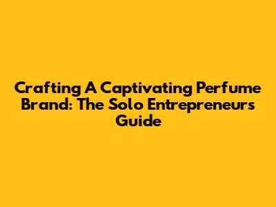 Crafting A Captivating Perfume Brand: The Solo Entrepreneur's Guide