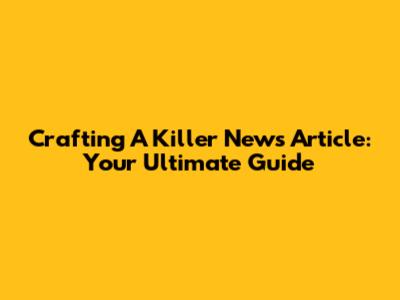 Crafting A Killer News Article: Your Ultimate Guide