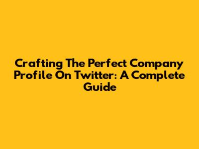 Crafting The Perfect Company Profile On Twitter: A Complete Guide