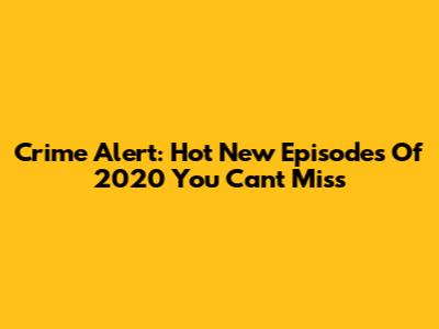 Crime Alert: Hot New Episodes Of 2020 You Can't Miss