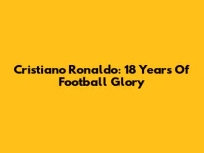 Cristiano Ronaldo: 18 Years Of Football Glory