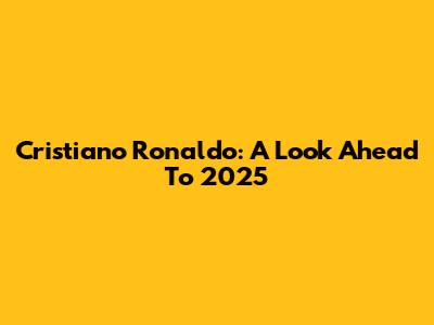 Cristiano Ronaldo: A Look Ahead To 2025