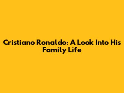Cristiano Ronaldo: A Look Into His Family Life