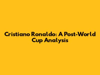 Cristiano Ronaldo: A Post-World Cup Analysis