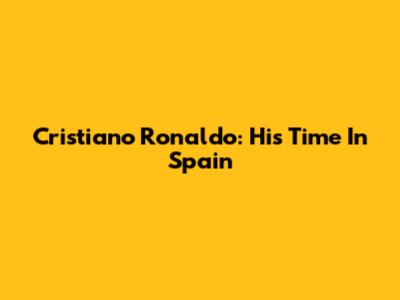 Cristiano Ronaldo: His Time In Spain