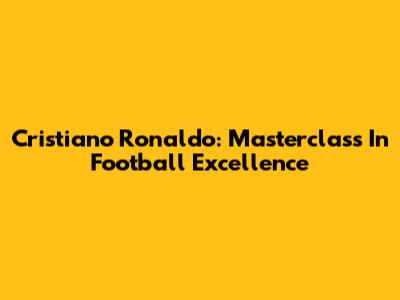 Cristiano Ronaldo: Masterclass In Football Excellence