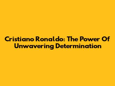 Cristiano Ronaldo: The Power Of Unwavering Determination