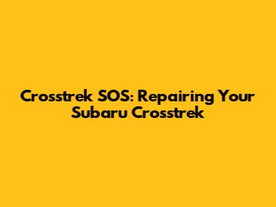 Crosstrek SOS: Repairing Your Subaru Crosstrek