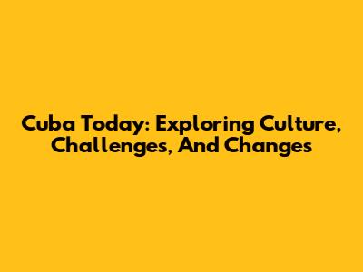 Cuba Today: Exploring Culture, Challenges, And Changes