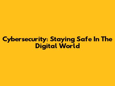 Cybersecurity: Staying Safe In The Digital World