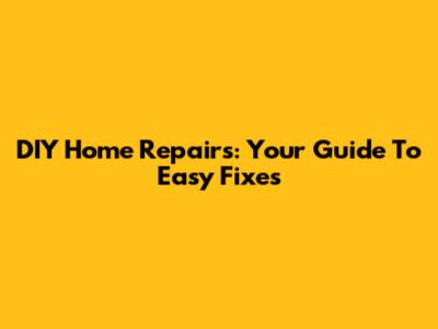 DIY Home Repairs: Your Guide To Easy Fixes
