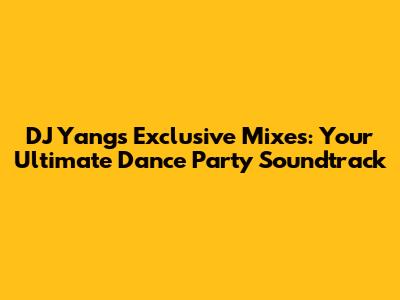 DJ Yang's Exclusive Mixes: Your Ultimate Dance Party Soundtrack