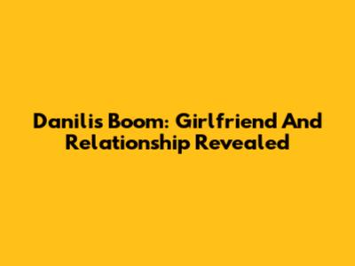 Danilis Boom: Girlfriend And Relationship Revealed