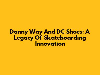 Danny Way And DC Shoes: A Legacy Of Skateboarding Innovation