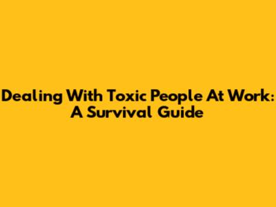 Dealing With Toxic People At Work: A Survival Guide