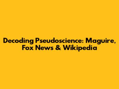Decoding Pseudoscience: Maguire, Fox News & Wikipedia