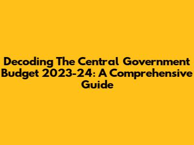 Decoding The Central Government Budget 2023-24: A Comprehensive Guide