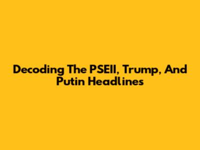 Decoding The PSEII, Trump, And Putin Headlines