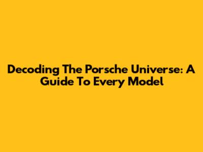Decoding The Porsche Universe: A Guide To Every Model