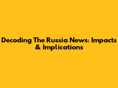 Decoding The Russia News: Impacts & Implications