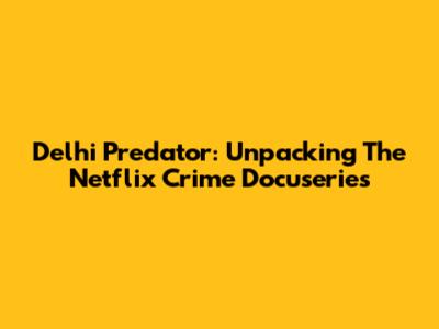 Delhi Predator: Unpacking The Netflix Crime Docuseries
