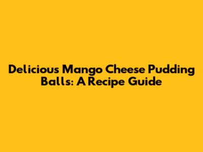 Delicious Mango Cheese Pudding Balls: A Recipe Guide