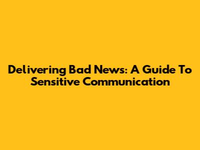 Delivering Bad News: A Guide To Sensitive Communication