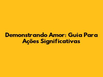 Demonstrando Amor: Guia Para Ações Significativas
