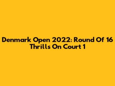 Denmark Open 2022: Round Of 16 Thrills On Court 1
