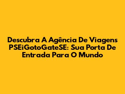 Descubra A Agência De Viagens PSEiGotoGateSE: Sua Porta De Entrada Para O Mundo