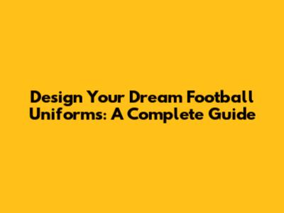 Design Your Dream Football Uniforms: A Complete Guide