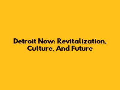 Detroit Now: Revitalization, Culture, And Future