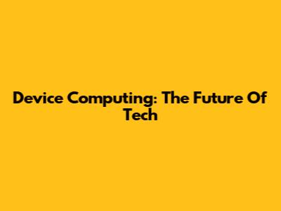 Device Computing: The Future Of Tech