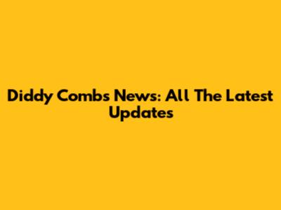 Diddy Combs News: All The Latest Updates