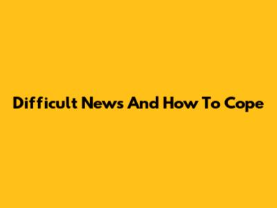 Difficult News And How To Cope