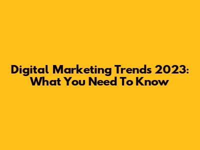 Digital Marketing Trends 2023: What You Need To Know
