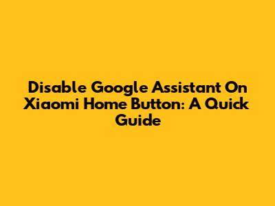 Disable Google Assistant On Xiaomi Home Button: A Quick Guide
