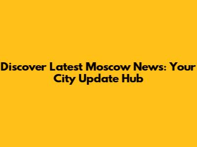 Discover Latest Moscow News: Your City Update Hub