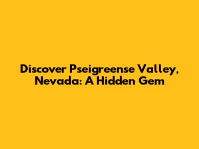 Discover Pseigreense Valley, Nevada: A Hidden Gem